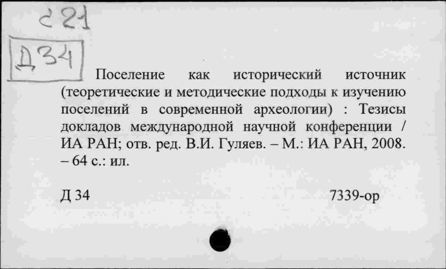 ﻿для
Поселение как исторический источник (теоретические и методические подходы к изучению поселений в современной археологии) : Тезисы докладов международной научной конференции / ИА РАН; отв. ред. В.И. Гуляев. - М.: ИА РАН, 2008. - 64 с.: ил.
Д 34
7339-ор